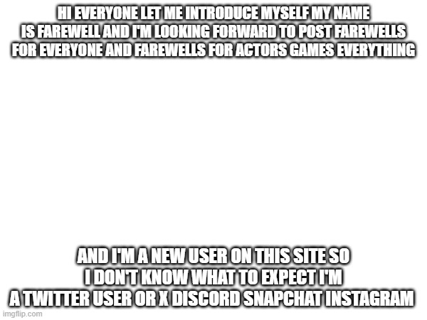 HI EVERYONE LET ME INTRODUCE MYSELF MY NAME IS FAREWELL AND I'M LOOKING FORWARD TO POST FAREWELLS FOR EVERYONE AND FAREWELLS FOR ACTORS GAMES EVERYTHING; AND I'M A NEW USER ON THIS SITE SO I DON'T KNOW WHAT TO EXPECT I'M
A TWITTER USER OR X DISCORD SNAPCHAT INSTAGRAM | image tagged in hi res angry advice mallard | made w/ Imgflip meme maker