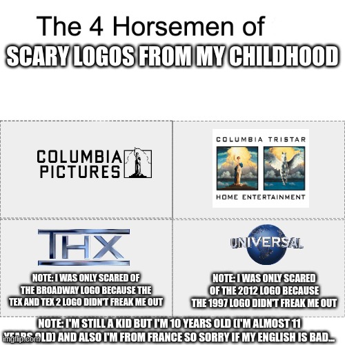 Four horsemen | SCARY LOGOS FROM MY CHILDHOOD; NOTE: I WAS ONLY SCARED OF THE BROADWAY LOGO BECAUSE THE TEX AND TEX 2 LOGO DIDN'T FREAK ME OUT; NOTE: I WAS ONLY SCARED OF THE 2012 LOGO BECAUSE THE 1997 LOGO DIDN'T FREAK ME OUT; NOTE: I'M STILL A KID BUT I'M 10 YEARS OLD (I'M ALMOST 11 YEARS OLD) AND ALSO I'M FROM FRANCE SO SORRY IF MY ENGLISH IS BAD... | image tagged in four horsemen,thx,thx logo,scary logos | made w/ Imgflip meme maker