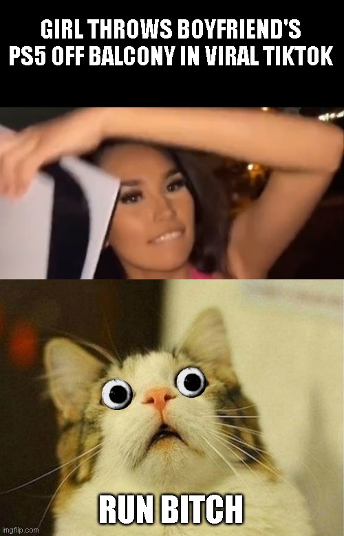 If it was me next news would be "ex-girlfriend joins ps5 in viral tiktok" | GIRL THROWS BOYFRIEND'S PS5 OFF BALCONY IN VIRAL TIKTOK; RUN BITCH | image tagged in memes,scared cat | made w/ Imgflip meme maker