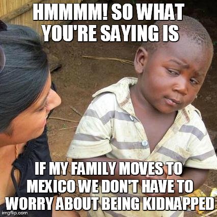 Third World Skeptical Kid | HMMMM! SO WHAT YOU'RE SAYING IS IF MY FAMILY MOVES TO MEXICO WE DON'T HAVE TO WORRY ABOUT BEING KIDNAPPED | image tagged in memes,third world skeptical kid | made w/ Imgflip meme maker