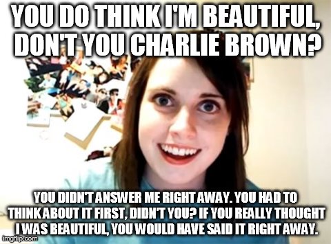 Whoever has seen the Charlie Brown Christmas special will get this one. :p | YOU DO THINK I'M BEAUTIFUL, DON'T YOU CHARLIE BROWN? YOU DIDN'T ANSWER ME RIGHT AWAY. YOU HAD TO THINK ABOUT IT FIRST, DIDN'T YOU? IF YOU RE | image tagged in memes,overly attached girlfriend | made w/ Imgflip meme maker