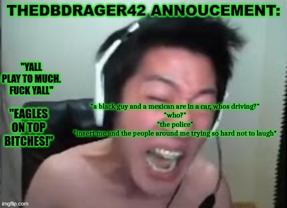 thedbdrager42s annoucement template | "a black guy and a mexican are in a car, whos driving?"
"who?"
"the police"
*insert me and the people around me trying so hard not to laugh* | image tagged in thedbdrager42s annoucement template | made w/ Imgflip meme maker