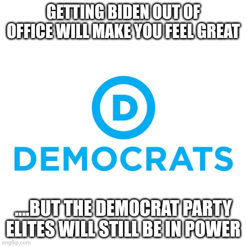 "Its the party stupid" | GETTING BIDEN OUT OF OFFICE WILL MAKE YOU FEEL GREAT; ....BUT THE DEMOCRAT PARTY ELITES WILL STILL BE IN POWER | image tagged in democrats | made w/ Imgflip meme maker
