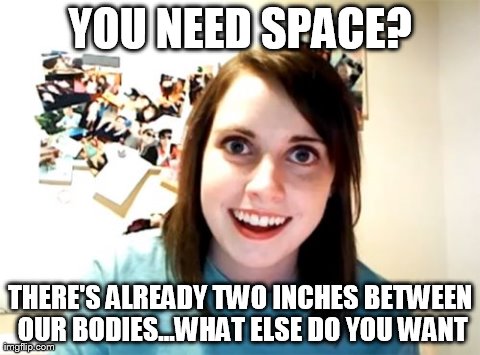 Overly Attached Girlfriend | YOU NEED SPACE? THERE'S ALREADY TWO INCHES BETWEEN OUR BODIES...WHAT ELSE DO YOU WANT | image tagged in memes,overly attached girlfriend | made w/ Imgflip meme maker