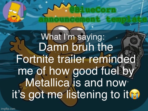 BlueCorn’s Bart announcement template | Damn bruh the Fortnite trailer reminded me of how good fuel by Metallica is and now it’s got me listening to it😭 | image tagged in bluecorn s bart announcement template | made w/ Imgflip meme maker