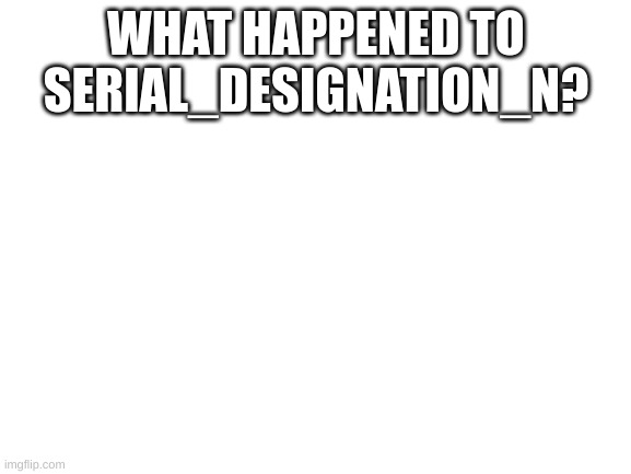 n | WHAT HAPPENED TO SERIAL_DESIGNATION_N? | image tagged in blank white template | made w/ Imgflip meme maker