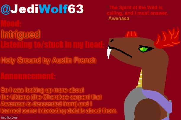 I'll put them in the comments, along with how I think they would apply to Awenasa | Intrigued; Holy Ground by Austin French; So I was looking up more about the Uktena (the Cherokee serpent that Awenasa is descended from) and I learned some interesting details about them. | image tagged in jediwolf63's awenasa announcement template | made w/ Imgflip meme maker