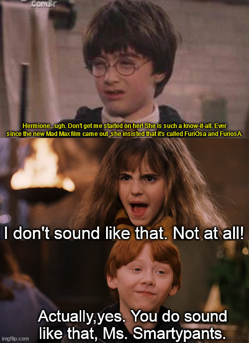 Harry roasting Hermione about her pronunciation | Hermione...ugh. Don't get me started on her! She is such a know-it-all. Ever since the new Mad Max film came out ,she insisted that it's called FuriOsa and FuriosA. I don't sound like that. Not at all! Actually,yes. You do sound like that, Ms. Smartypants. | image tagged in wizards chess,mad max | made w/ Imgflip meme maker