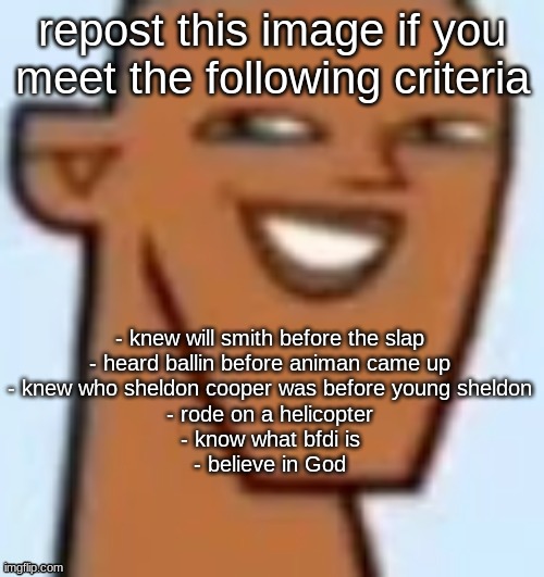 gotcha | repost this image if you meet the following criteria; - knew will smith before the slap
- heard ballin before animan came up
- knew who sheldon cooper was before young sheldon
- rode on a helicopter
- know what bfdi is
- believe in God | image tagged in justin | made w/ Imgflip meme maker