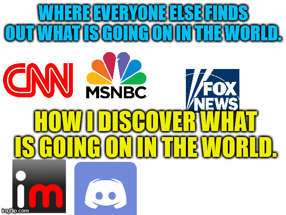 Consider the Source | WHERE EVERYONE ELSE FINDS OUT WHAT IS GOING ON IN THE WORLD. HOW I DISCOVER WHAT IS GOING ON IN THE WORLD. | image tagged in blank white template | made w/ Imgflip meme maker