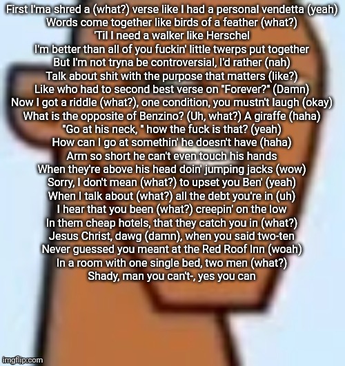justin | First I'ma shred a (what?) verse like I had a personal vendetta (yeah)
Words come together like birds of a feather (what?)
'Til I need a walker like Herschel
I'm better than all of you fuckin' little twerps put together
But I'm not tryna be controversial, I'd rather (nah)
Talk about shit with the purpose that matters (like?)
Like who had to second best verse on "Forever?" (Damn)
Now I got a riddle (what?), one condition, you mustn't laugh (okay)
What is the opposite of Benzino? (Uh, what?) A giraffe (haha)
"Go at his neck, " how the fuck is that? (yeah)
How can I go at somethin' he doesn't have (haha)
Arm so short he can't even touch his hands
When they're above his head doin' jumping jacks (wow)
Sorry, I don't mean (what?) to upset you Ben' (yeah)
When I talk about (what?) all the debt you're in (uh)
I hear that you been (what?) creepin' on the low
In them cheap hotels, that they catch you in (what?)
Jesus Christ, dawg (damn), when you said two-ten
Never guessed you meant at the Red Roof Inn (woah)
In a room with one single bed, two men (what?)
Shady, man you can't-, yes you can | image tagged in justin | made w/ Imgflip meme maker