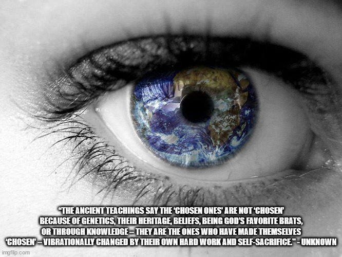 Open One's Eye | “THE ANCIENT TEACHINGS SAY THE ‘CHOSEN ONES’ ARE NOT ‘CHOSEN’ BECAUSE OF GENETICS, THEIR HERITAGE, BELIEFS, BEING GOD’S FAVORITE BRATS, OR THROUGH KNOWLEDGE – THEY ARE THE ONES WHO HAVE MADE THEMSELVES ‘CHOSEN’ – VIBRATIONALLY CHANGED BY THEIR OWN HARD WORK AND SELF-SACRIFICE." - UNKNOWN | image tagged in open one's eye | made w/ Imgflip meme maker
