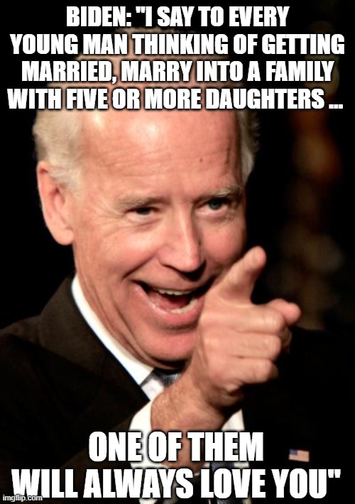 Biden: "I say to every young man thinking of getting married, marry into a family with five or more daughters … One of them will | BIDEN: "I SAY TO EVERY YOUNG MAN THINKING OF GETTING MARRIED, MARRY INTO A FAMILY WITH FIVE OR MORE DAUGHTERS …; ONE OF THEM WILL ALWAYS LOVE YOU" | image tagged in memes,smilin biden,joe biden | made w/ Imgflip meme maker