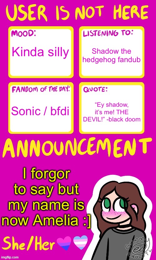 Thanks chaws for helping me pick it out and whatnot :] | Shadow the hedgehog fandub; Kinda silly; “Ey shadow, it’s me! THE DEVIL!” -black doom; Sonic / bfdi; I forgor to say but my name is now Amelia :] | image tagged in userisnothere_ announcement by gummy v2,not legally but yeah | made w/ Imgflip meme maker