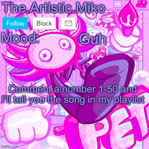 The.Artistic.Miko KinitoPET template | Guh; Comment a number 1-50 and I’ll tell you the song in my playlist | image tagged in the artistic miko kinitopet template | made w/ Imgflip meme maker