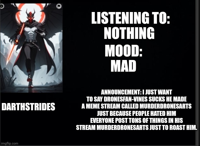 Darthstrides official template 3 | LISTENING TO:
NOTHING; MOOD:
MAD; ANNOUNCEMENT: I JUST WANT TO SAY DRONESFAN-VINES SUCKS HE MADE A MEME STREAM CALLED MURDERDRONESARTS JUST BECAUSE PEOPLE HATED HIM EVERYONE POST TONS OF THINGS IN HIS STREAM MURDERDRONESARTS JUST TO ROAST HIM. DARTHSTRIDES | image tagged in darthstrides official template 3 | made w/ Imgflip meme maker