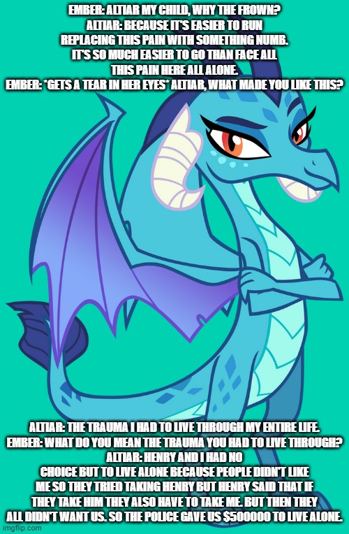 ember's love story s1 ep28 ember learns about the trauma that altiar, and henry had to suffer through | EMBER: ALTIAR MY CHILD, WHY THE FROWN?
ALTIAR: BECAUSE IT'S EASIER TO RUN REPLACING THIS PAIN WITH SOMETHING NUMB. IT'S SO MUCH EASIER TO GO THAN FACE ALL THIS PAIN HERE ALL ALONE.
EMBER: *GETS A TEAR IN HER EYES* ALTIAR, WHAT MADE YOU LIKE THIS? ALTIAR: THE TRAUMA I HAD TO LIVE THROUGH MY ENTIRE LIFE.
EMBER: WHAT DO YOU MEAN THE TRAUMA YOU HAD TO LIVE THROUGH?
ALTIAR: HENRY AND I HAD NO CHOICE BUT TO LIVE ALONE BECAUSE PEOPLE DIDN'T LIKE ME SO THEY TRIED TAKING HENRY BUT HENRY SAID THAT IF THEY TAKE HIM THEY ALSO HAVE TO TAKE ME. BUT THEN THEY ALL DIDN'T WANT US. SO THE POLICE GAVE US $500000 TO LIVE ALONE. | image tagged in dragons | made w/ Imgflip meme maker