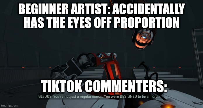 TikTok is 25% the main cause of depression. | BEGINNER ARTIST: ACCIDENTALLY HAS THE EYES OFF PROPORTION; TIKTOK COMMENTERS: | image tagged in you were designed to be a moron,portal 2,valve,art,tiktok sucks,memes | made w/ Imgflip meme maker