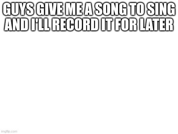 i gotta practice tho (i might not tho) | GUYS GIVE ME A SONG TO SING AND I'LL RECORD IT FOR LATER | made w/ Imgflip meme maker