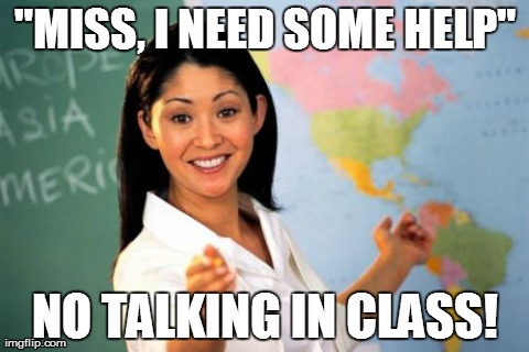 Couldn't Think Of A Title... | "MISS, I NEED SOME HELP" NO TALKING IN CLASS! | image tagged in memes,unhelpful high school teacher | made w/ Imgflip meme maker