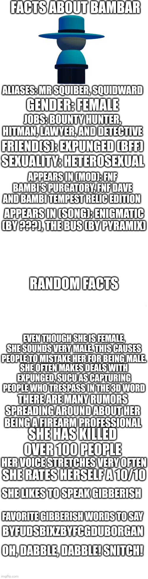 When a meme knows more information than the Wikipedia | FACTS ABOUT BAMBAR; ALIASES: MR SQUIBER, SQUIDWARD; GENDER: FEMALE; JOBS: BOUNTY HUNTER, HITMAN, LAWYER, AND DETECTIVE; FRIEND(S): EXPUNGED (BFF); SEXUALITY: HETEROSEXUAL; APPEARS IN (MOD): FNF BAMBI'S PURGATORY, FNF DAVE AND BAMBI TEMPEST RELIC EDITION; APPEARS IN (SONG): ENIGMATIC (BY ???), THE BUS (BY PYRAMIX); RANDOM FACTS; EVEN THOUGH SHE IS FEMALE, SHE SOUNDS VERY MALE. THIS CAUSES PEOPLE TO MISTAKE HER FOR BEING MALE. SHE OFTEN MAKES DEALS WITH EXPUNGED, SUCU AS CAPTURING PEOPLE WHO TRESPASS IN THE 3D WORD; THERE ARE MANY RUMORS SPREADING AROUND ABOUT HER BEING A FIREARM PROFESSIONAL; SHE HAS KILLED OVER 100 PEOPLE; HER VOICE STRETCHES VERY OFTEN; SHE RATES HERSELF A 10/10; SHE LIKES TO SPEAK GIBBERISH; FAVORITE GIBBERISH WORDS TO SAY; BYFUDSBIXZBYFCGDUBORGAN; OH, DABBLE, DABBLE! SNITCH! | image tagged in wikipedia,information,dave and bambi,bambar,bambis purgatory | made w/ Imgflip meme maker