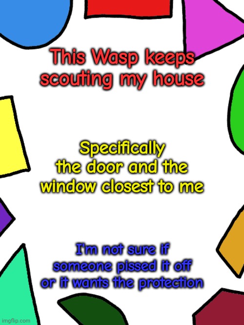 It could be a bee idk | This Wasp keeps scouting my house; Specifically the door and the window closest to me; I'm not sure if someone pissed it off or it wants the protection | image tagged in shapes | made w/ Imgflip meme maker