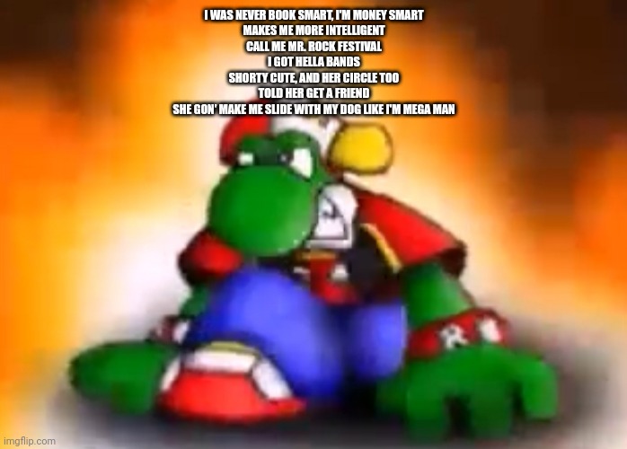 Gangster yoshi | I WAS NEVER BOOK SMART, I'M MONEY SMART
MAKES ME MORE INTELLIGENT
CALL ME MR. ROCK FESTIVAL
I GOT HELLA BANDS
SHORTY CUTE, AND HER CIRCLE TOO
TOLD HER GET A FRIEND
SHE GON' MAKE ME SLIDE WITH MY DOG LIKE I'M MEGA MAN | image tagged in gangster yoshi | made w/ Imgflip meme maker