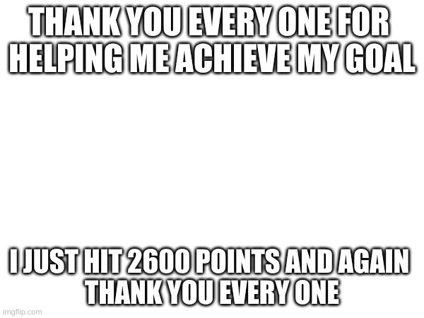 THANK YOU EVERY ONE FOR 
HELPING ME ACHIEVE MY GOAL; I JUST HIT 2600 POINTS AND AGAIN 
THANK YOU EVERY ONE | image tagged in fun,you are a good man thank you | made w/ Imgflip meme maker
