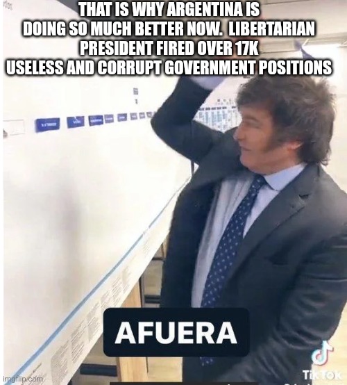 milei meme afuera | THAT IS WHY ARGENTINA IS DOING SO MUCH BETTER NOW.  LIBERTARIAN PRESIDENT FIRED OVER 17K USELESS AND CORRUPT GOVERNMENT POSITIONS | image tagged in milei meme afuera | made w/ Imgflip meme maker