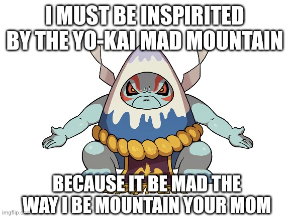 Any fans of Yo-Kai Watch here? | I MUST BE INSPIRITED BY THE YO-KAI MAD MOUNTAIN; BECAUSE IT BE MAD THE WAY I BE MOUNTAIN YOUR MOM | image tagged in blank white template,yo-kai watch,your mom | made w/ Imgflip meme maker
