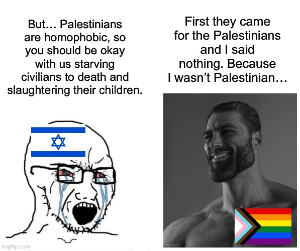 Genocide is bad. I’m sorry if that’s too radical of a statement. | First they came for the Palestinians and I said nothing. Because I wasn’t Palestinian…; But… Palestinians are homophobic, so you should be okay with us starving civilians to death and slaughtering their children. | image tagged in soyjak vs gigachad,lgbtq,homophobic,palestine,israel,genocide | made w/ Imgflip meme maker