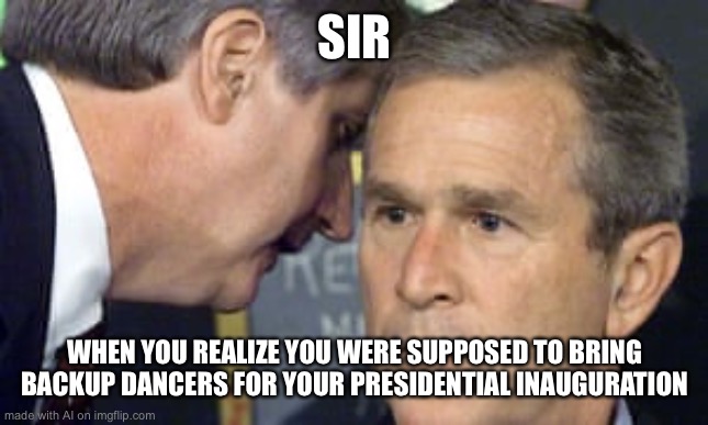 George Bush 9/11 | SIR; WHEN YOU REALIZE YOU WERE SUPPOSED TO BRING BACKUP DANCERS FOR YOUR PRESIDENTIAL INAUGURATION | image tagged in george bush 9/11 | made w/ Imgflip meme maker