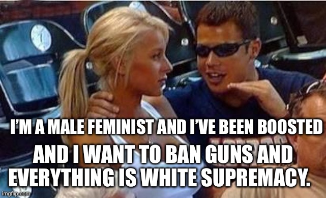 Bro tales | I’M A MALE FEMINIST AND I’VE BEEN BOOSTED; AND I WANT TO BAN GUNS AND EVERYTHING IS WHITE SUPREMACY. | image tagged in bro tales,male feminist,politics,political meme | made w/ Imgflip meme maker