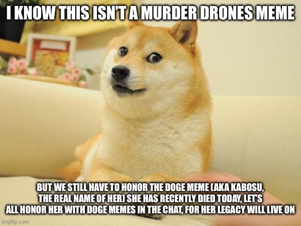 Mods, if your seeing this, you probably might get this meme unfeatured, but let’s all mourn for kabosu (the doge meme dog) | I KNOW THIS ISN’T A MURDER DRONES MEME; BUT WE STILL HAVE TO HONOR THE DOGE MEME (AKA KABOSU, THE REAL NAME OF HER) SHE HAS RECENTLY DIED TODAY, LET’S ALL HONOR HER WITH DOGE MEMES IN THE CHAT, FOR HER LEGACY WILL LIVE ON | image tagged in memes,doge 2 | made w/ Imgflip meme maker