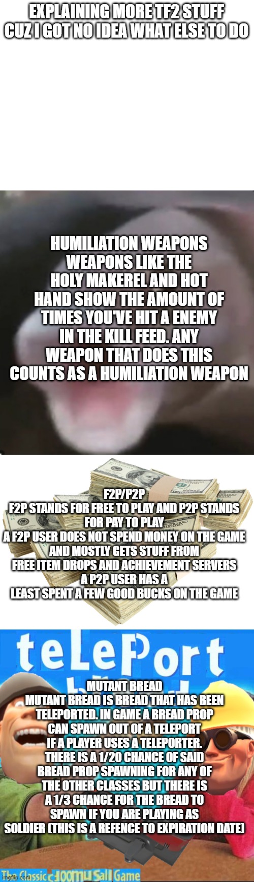 EXPLAINING MORE TF2 STUFF CUZ I GOT NO IDEA WHAT ELSE TO DO; HUMILIATION WEAPONS
WEAPONS LIKE THE HOLY MAKEREL AND HOT HAND SHOW THE AMOUNT OF TIMES YOU'VE HIT A ENEMY IN THE KILL FEED. ANY WEAPON THAT DOES THIS COUNTS AS A HUMILIATION WEAPON; F2P/P2P
F2P STANDS FOR FREE TO PLAY AND P2P STANDS FOR PAY TO PLAY
A F2P USER DOES NOT SPEND MONEY ON THE GAME AND MOSTLY GETS STUFF FROM FREE ITEM DROPS AND ACHIEVEMENT SERVERS
A P2P USER HAS A LEAST SPENT A FEW GOOD BUCKS ON THE GAME; MUTANT BREAD
MUTANT BREAD IS BREAD THAT HAS BEEN TELEPORTED. IN GAME A BREAD PROP CAN SPAWN OUT OF A TELEPORT IF A PLAYER USES A TELEPORTER. THERE IS A 1/20 CHANCE OF SAID BREAD PROP SPAWNING FOR ANY OF THE OTHER CLASSES BUT THERE IS A 1/3 CHANCE FOR THE BREAD TO SPAWN IF YOU ARE PLAYING AS SOLDIER (THIS IS A REFENCE TO EXPIRATION DATE) | image tagged in poggers fish,stack of money,teleport bread | made w/ Imgflip meme maker