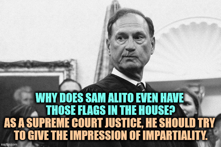 Arrogant | WHY DOES SAM ALITO EVEN HAVE 
THOSE FLAGS IN THE HOUSE? AS A SUPREME COURT JUSTICE, HE SHOULD TRY 
TO GIVE THE IMPRESSION OF IMPARTIALITY. | image tagged in christian triumphalist supreme court sam alito leaker,sam alito,supreme court,right wing,fanatic,flags | made w/ Imgflip meme maker