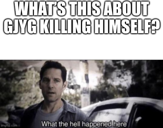 WHAT’S THIS ABOUT GJYG KILLING HIMSELF? | image tagged in blank white template,what the hell happened here | made w/ Imgflip meme maker