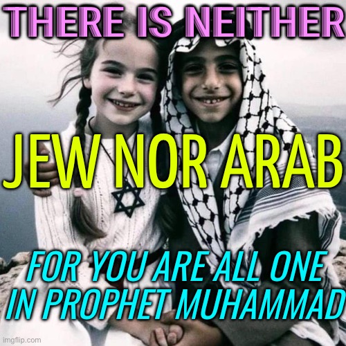 There Is Neither Jew Nor Arab, For You Are All One In Prophet Muhammad | THERE IS NEITHER; JEW NOR ARAB; FOR YOU ARE ALL ONE
IN PROPHET MUHAMMAD | image tagged in middle east peace,arab,religion,palestine,muhammad,islam | made w/ Imgflip meme maker