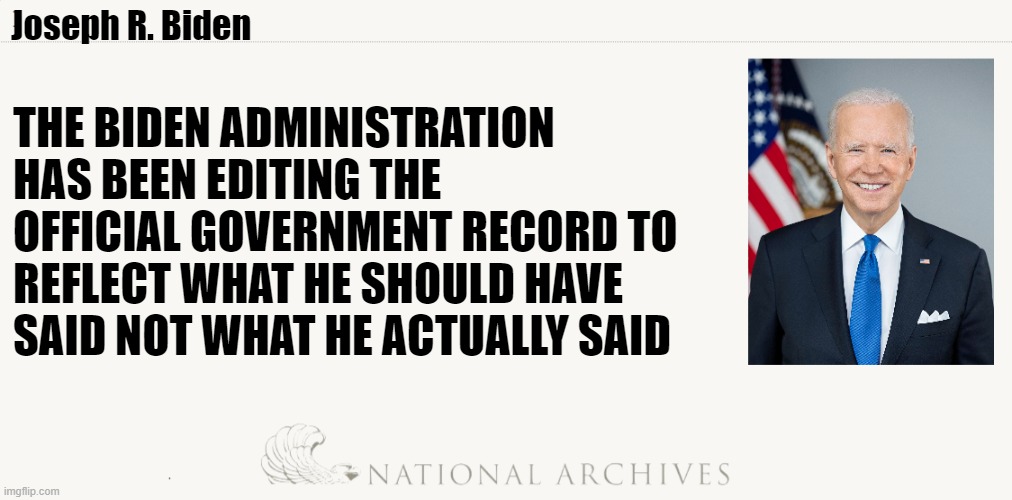 Falsification of government documents...documented | Joseph R. Biden; THE BIDEN ADMINISTRATION HAS BEEN EDITING THE OFFICIAL GOVERNMENT RECORD TO REFLECT WHAT HE SHOULD HAVE SAID NOT WHAT HE ACTUALLY SAID | image tagged in government corruption,fjb,facts,us government,joe biden,biden | made w/ Imgflip meme maker