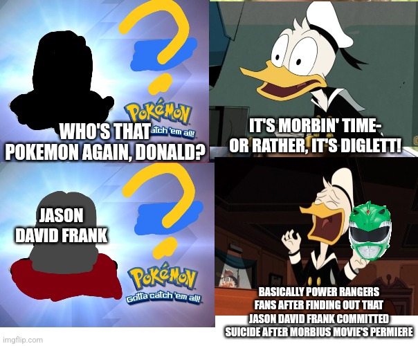 Morbius but it's Diglett gravestone with Donald Duck being a Power Rangers fanboy | IT'S MORBIN' TIME- OR RATHER, IT'S DIGLETT! WHO'S THAT POKEMON AGAIN, DONALD? JASON DAVID FRANK; BASICALLY POWER RANGERS FANS AFTER FINDING OUT THAT JASON DAVID FRANK COMMITTED SUICIDE AFTER MORBIUS MOVIE'S PERMIERE | image tagged in diglett,morbius,power rangers,jason david frank,ducktales,donald duck | made w/ Imgflip meme maker