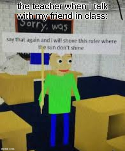 yes | the teacher when I talk with my friend in class: | image tagged in say that again baldi | made w/ Imgflip meme maker