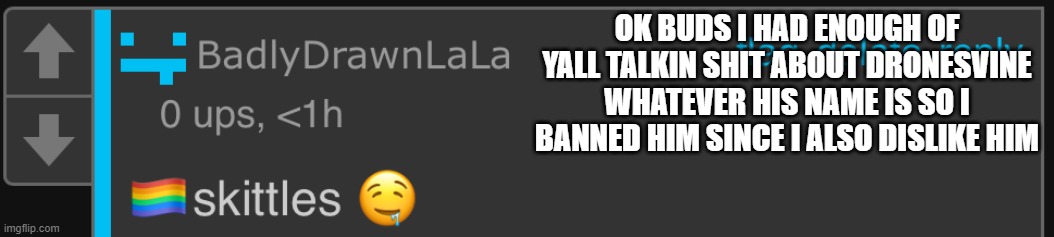 hope u guys r happ | OK BUDS I HAD ENOUGH OF YALL TALKIN SHIT ABOUT DRONESVINE WHATEVER HIS NAME IS SO I BANNED HIM SINCE I ALSO DISLIKE HIM | image tagged in lala skittles | made w/ Imgflip meme maker