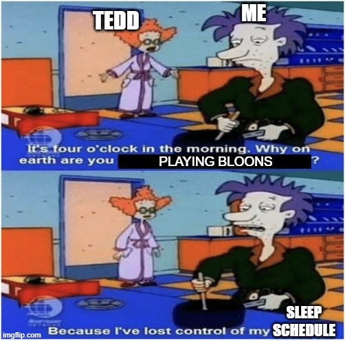 Lost control of my life | ME; TEDD; PLAYING BLOONS; SLEEP SCHEDULE | image tagged in lost control of my life | made w/ Imgflip meme maker