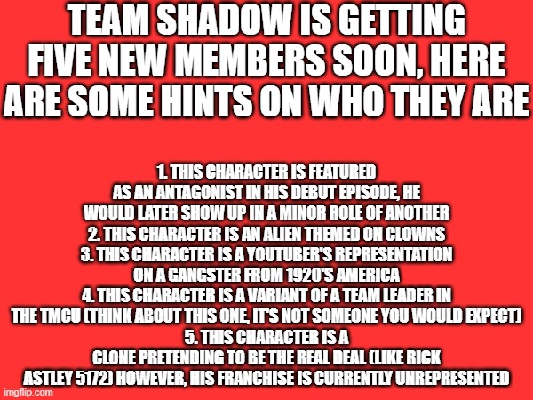 TEAM SHADOW IS GETTING FIVE NEW MEMBERS SOON, HERE ARE SOME HINTS ON WHO THEY ARE; 1. THIS CHARACTER IS FEATURED AS AN ANTAGONIST IN HIS DEBUT EPISODE, HE WOULD LATER SHOW UP IN A MINOR ROLE OF ANOTHER
2. THIS CHARACTER IS AN ALIEN THEMED ON CLOWNS
3. THIS CHARACTER IS A YOUTUBER'S REPRESENTATION ON A GANGSTER FROM 1920'S AMERICA
4. THIS CHARACTER IS A VARIANT OF A TEAM LEADER IN THE TMCU (THINK ABOUT THIS ONE, IT'S NOT SOMEONE YOU WOULD EXPECT)
5. THIS CHARACTER IS A CLONE PRETENDING TO BE THE REAL DEAL (LIKE RICK ASTLEY 5172) HOWEVER, HIS FRANCHISE IS CURRENTLY UNREPRESENTED | made w/ Imgflip meme maker