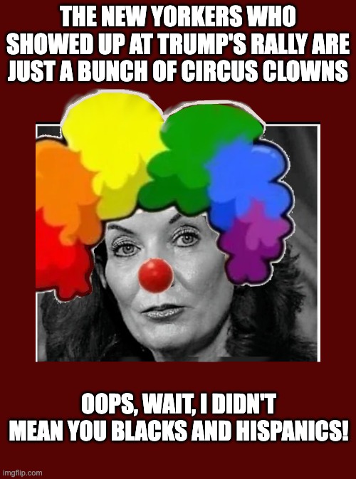 Open Mouth, Insert Foot | THE NEW YORKERS WHO SHOWED UP AT TRUMP'S RALLY ARE JUST A BUNCH OF CIRCUS CLOWNS; OOPS, WAIT, I DIDN'T MEAN YOU BLACKS AND HISPANICS! | image tagged in kathy the klown,how do you really feel | made w/ Imgflip meme maker