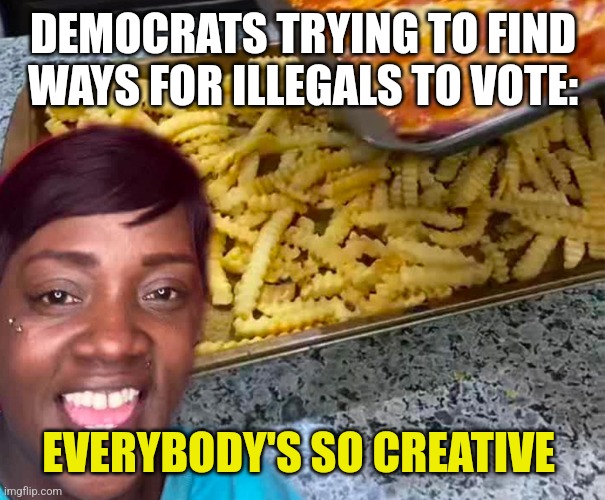Everyone is so creative | DEMOCRATS TRYING TO FIND WAYS FOR ILLEGALS TO VOTE:; EVERYBODY'S SO CREATIVE | image tagged in everyone is so creative,funny memes | made w/ Imgflip meme maker