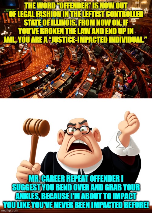 Sure . . . let the 'justice impacting' finally begin. | THE WORD “OFFENDER” IS NOW OUT OF LEGAL FASHION IN THE LEFTIST CONTROLLED STATE OF ILLINOIS. FROM NOW ON, IF YOU’VE BROKEN THE LAW AND END UP IN JAIL, YOU ARE A “JUSTICE-IMPACTED INDIVIDUAL.”; MR. CAREER REPEAT OFFENDER I SUGGEST YOU BEND OVER AND GRAB YOUR ANKLES, BECAUSE I'M ABOUT TO IMPACT YOU LIKE YOU'VE NEVER BEEN IMPACTED BEFORE! | image tagged in yep | made w/ Imgflip meme maker