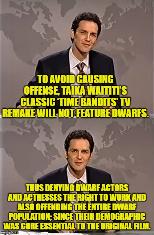 NEVER challenge a typical leftist to a stupidity competition since they have an innate advantage. | TO AVOID CAUSING OFFENSE, TAIKA WAITITI’S CLASSIC ‘TIME BANDITS’ TV REMAKE WILL NOT FEATURE DWARFS. THUS DENYING DWARF ACTORS AND ACTRESSES THE RIGHT TO WORK AND ALSO OFFENDING THE ENTIRE DWARF POPULATION; SINCE THEIR DEMOGRAPHIC WAS CORE ESSENTIAL TO THE ORIGINAL FILM. | image tagged in weekend update with norm | made w/ Imgflip meme maker