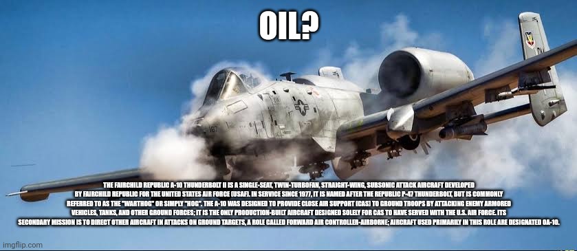 OIL? THE FAIRCHILD REPUBLIC A-10 THUNDERBOLT II IS A SINGLE-SEAT, TWIN-TURBOFAN, STRAIGHT-WING, SUBSONIC ATTACK AIRCRAFT DEVELOPED BY FAIRCH | made w/ Imgflip meme maker