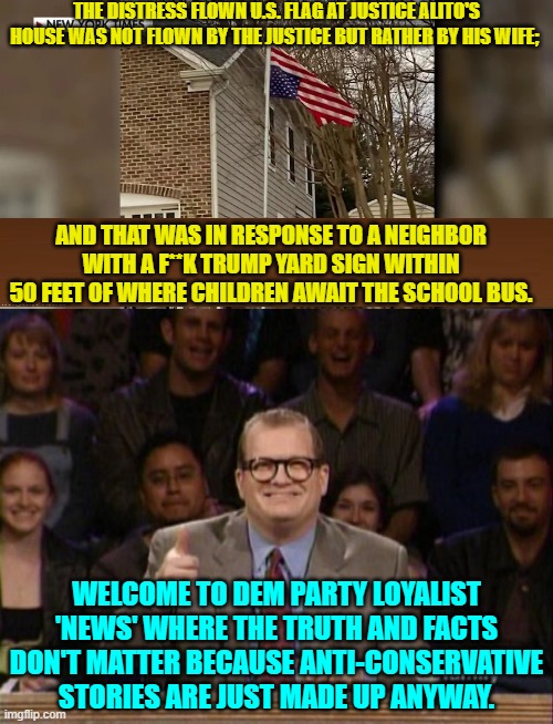 The actual truth ALWAYS surfaces . . . after leftists have moved on to their next invented story. | THE DISTRESS FLOWN U.S. FLAG AT JUSTICE ALITO'S HOUSE WAS NOT FLOWN BY THE JUSTICE BUT RATHER BY HIS WIFE;; AND THAT WAS IN RESPONSE TO A NEIGHBOR WITH A F**K TRUMP YARD SIGN WITHIN 50 FEET OF WHERE CHILDREN AWAIT THE SCHOOL BUS. WELCOME TO DEM PARTY LOYALIST 'NEWS' WHERE THE TRUTH AND FACTS DON'T MATTER BECAUSE ANTI-CONSERVATIVE STORIES ARE JUST MADE UP ANYWAY. | image tagged in yep | made w/ Imgflip meme maker